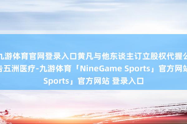 九游体育官网登录入口黄凡与他东谈主订立股权代握公约后未见告五洲医疗-九游体育「NineGame Sports」官方网站 登录入口