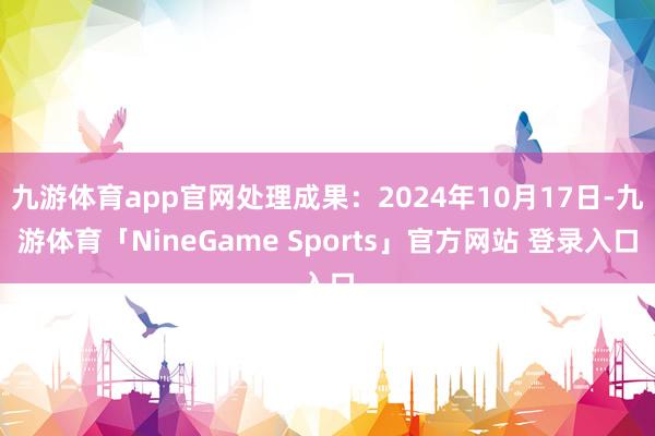 九游体育app官网处理成果：2024年10月17日-九游体育「NineGame Sports」官方网站 登录入口