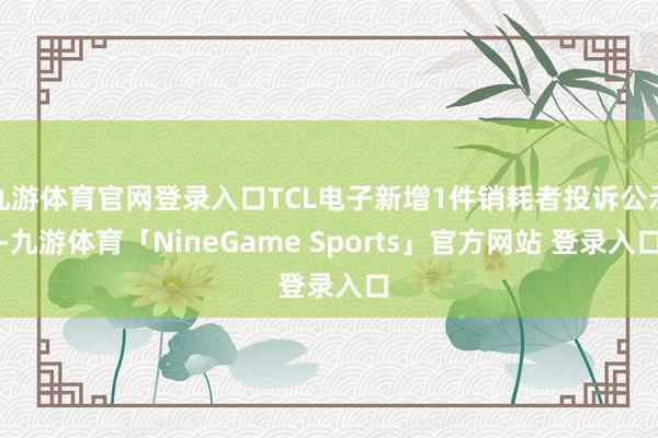 九游体育官网登录入口TCL电子新增1件销耗者投诉公示-九游体育「NineGame Sports」官方网站 登录入口