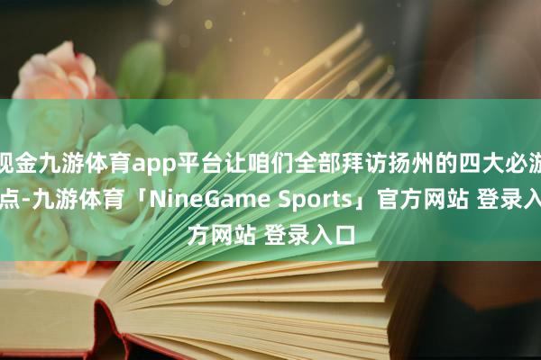 现金九游体育app平台让咱们全部拜访扬州的四大必游景点-九游体育「NineGame Sports」官方网站 登录入口