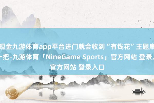 现金九游体育app平台进门就会收到“有钱花”主题扇子一把-九游体育「NineGame Sports」官方网站 登录入口