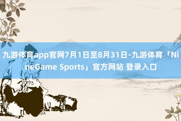 九游体育app官网7月1日至8月31日-九游体育「NineGame Sports」官方网站 登录入口