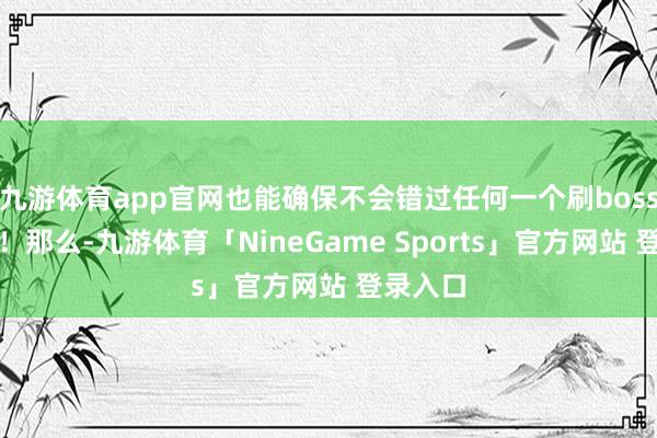 九游体育app官网也能确保不会错过任何一个刷boss的契机！那么-九游体育「NineGame Sports」官方网站 登录入口