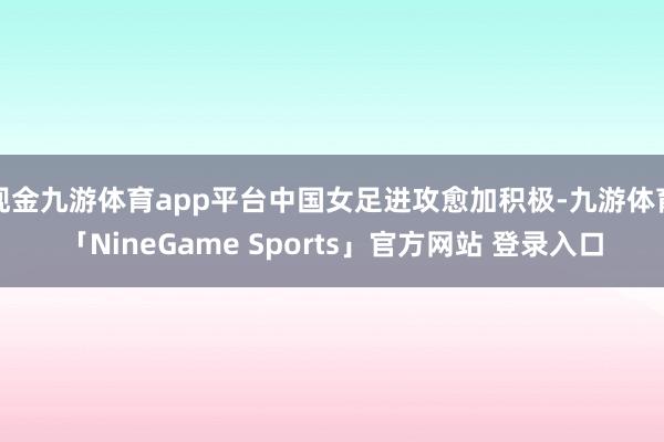 现金九游体育app平台中国女足进攻愈加积极-九游体育「NineGame Sports」官方网站 登录入口