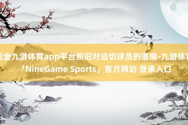 现金九游体育app平台照旧对迫切球员的退缩-九游体育「NineGame Sports」官方网站 登录入口