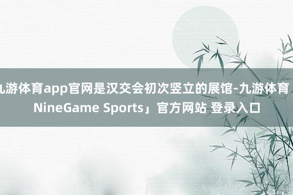 九游体育app官网是汉交会初次竖立的展馆-九游体育「NineGame Sports」官方网站 登录入口